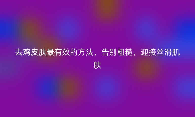 去鸡皮肤最有效的方法，告别粗糙，迎接丝滑肌肤