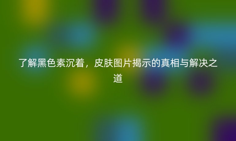 了解黑色素沉着，皮肤图片揭示的真相与解决之道