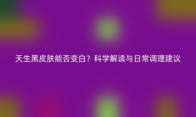 天生黑皮肤能否变白？科学解读与日常调理建议