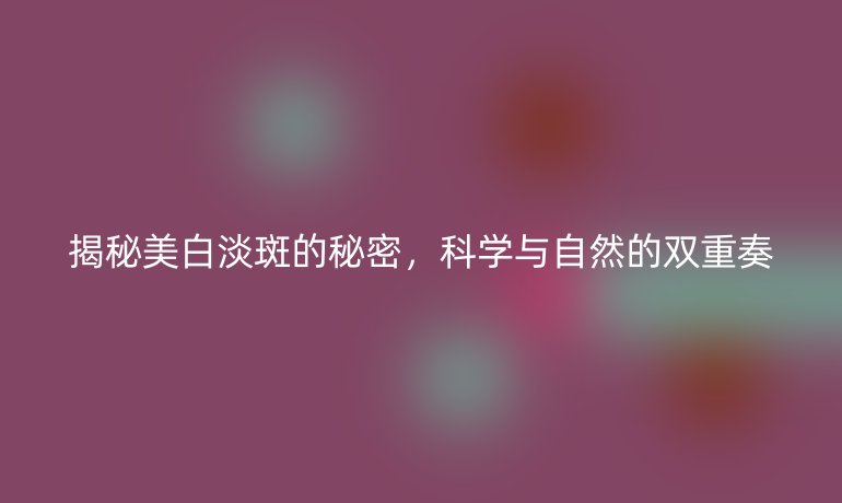 揭秘美白淡斑的秘密，科学与自然的双重奏