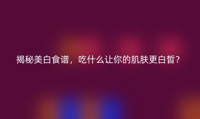 揭秘美白食谱，吃什么让你的肌肤更白皙？