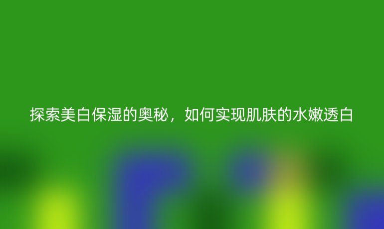 探索美白保湿的奥秘，如何实现肌肤的水嫩透白