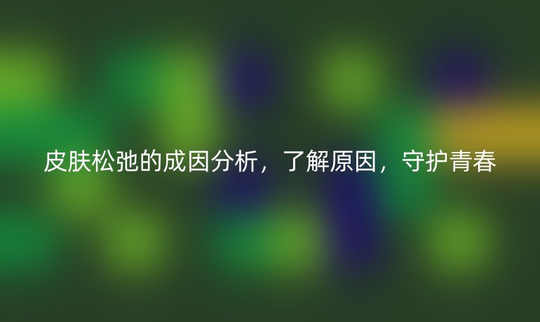 皮肤松弛的成因分析，了解原因，守护青春