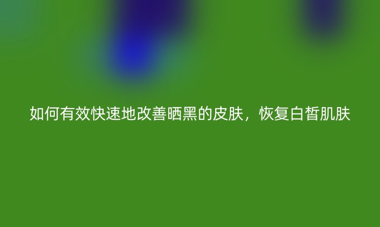 如何有效快速地改善晒黑的皮肤，恢复白皙肌肤