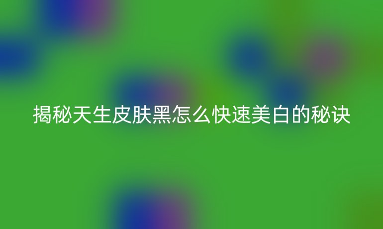 揭秘天生皮肤黑怎么快速美白的秘诀