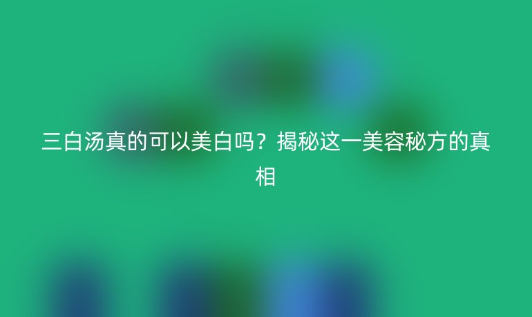 三白汤真的可以美白吗？揭秘这一美容秘方的真相