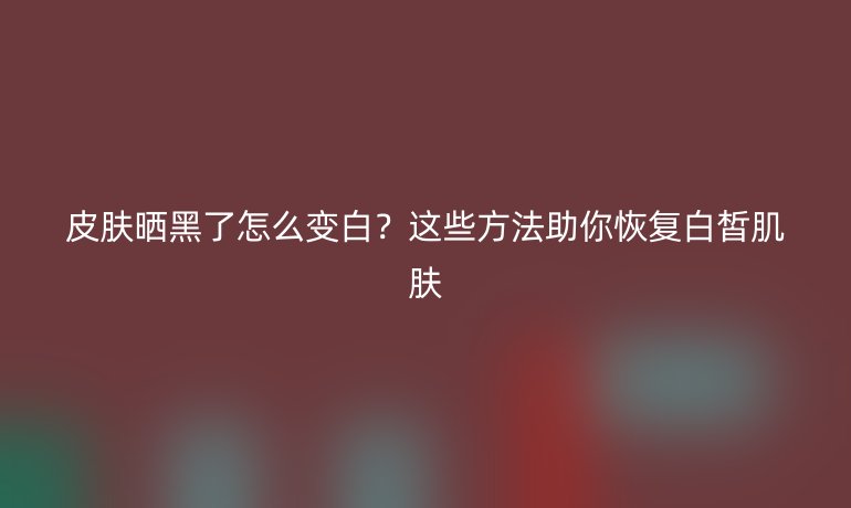 皮肤晒黑了怎么变白？这些方法助你恢复白皙肌肤