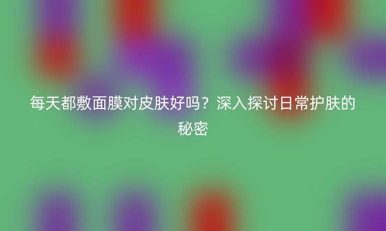 每天都敷面膜对皮肤好吗？深入探讨日常护肤的秘密