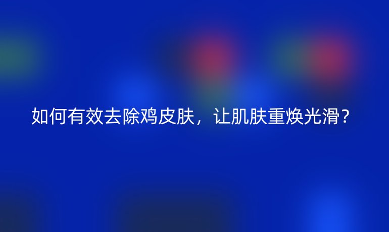 如何有效去除鸡皮肤，让肌肤重焕光滑？