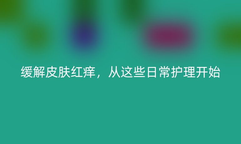 缓解皮肤红痒，从这些日常护理开始