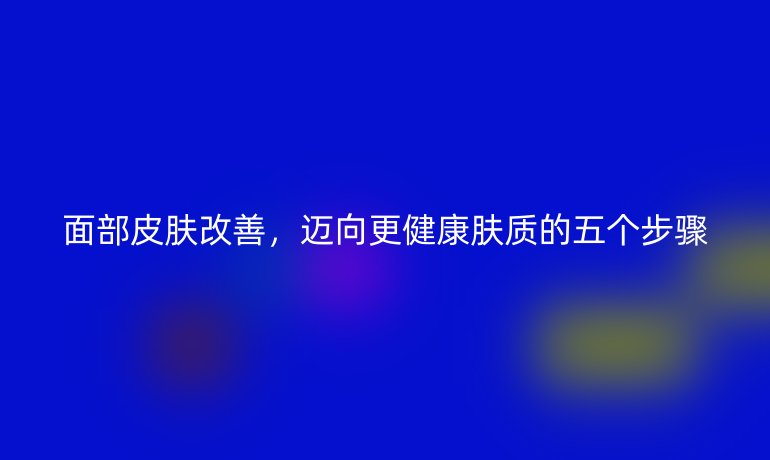 面部皮肤改善，迈向更健康肤质的五个步骤