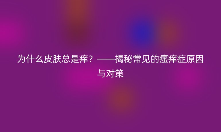 为什么皮肤总是痒？——揭秘常见的瘙痒症原因与对策