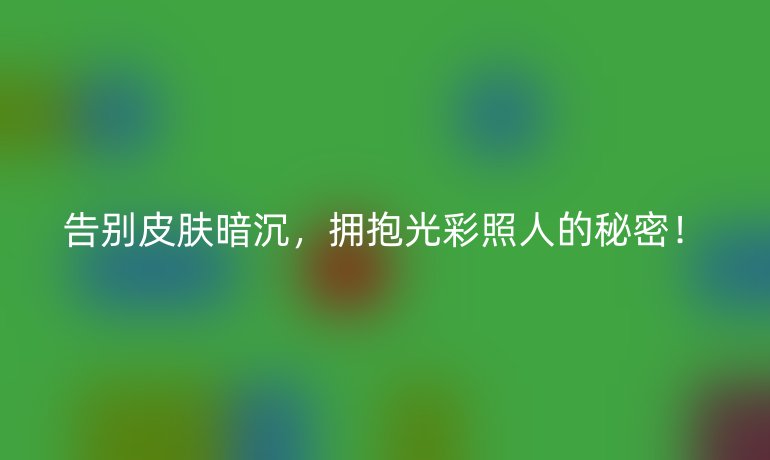 告别皮肤暗沉，拥抱光彩照人的秘密！