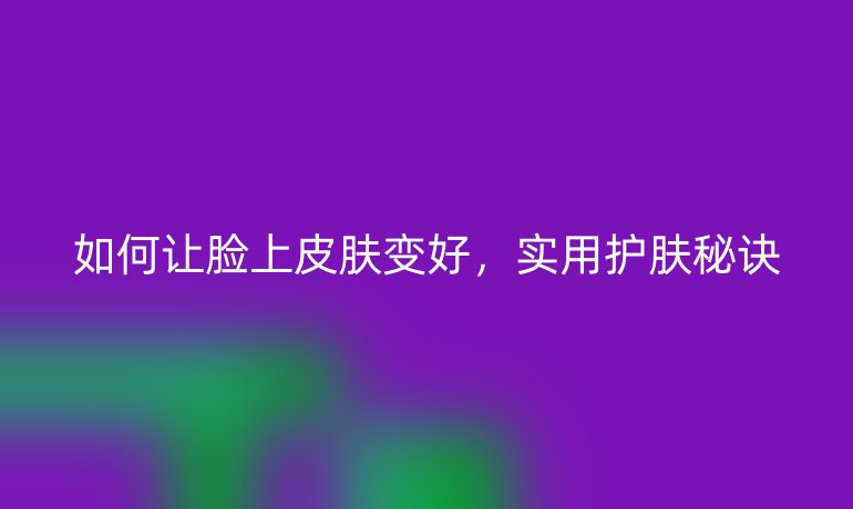 如何让脸上皮肤变好，实用护肤秘诀