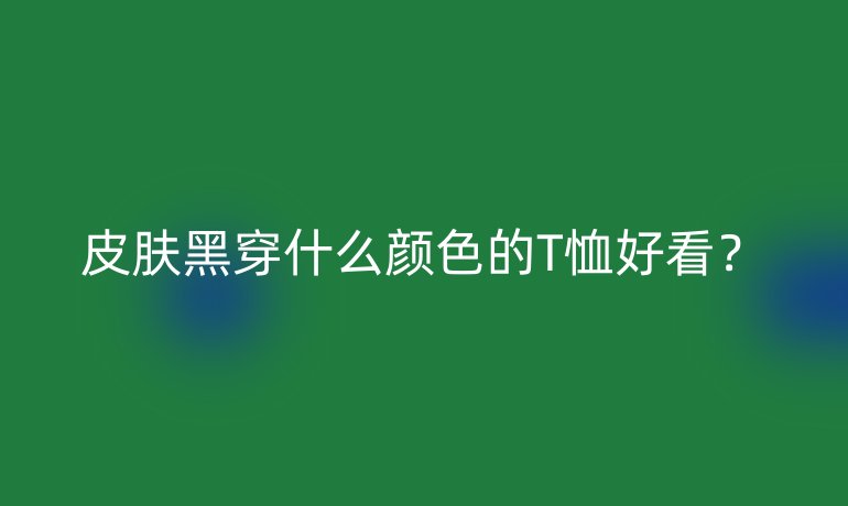 皮肤黑穿什么颜色的T恤好看？