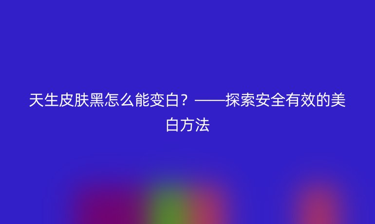 天生皮肤黑怎么能变白？——探索安全有效的美白方法