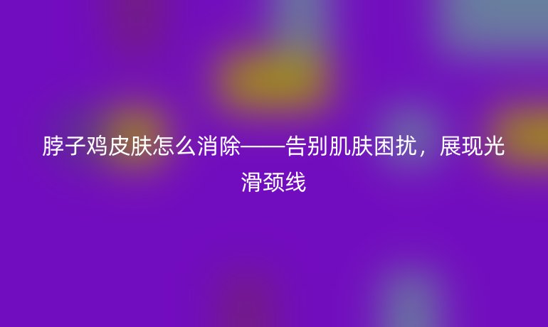 脖子鸡皮肤怎么消除——告别肌肤困扰，展现光滑颈线