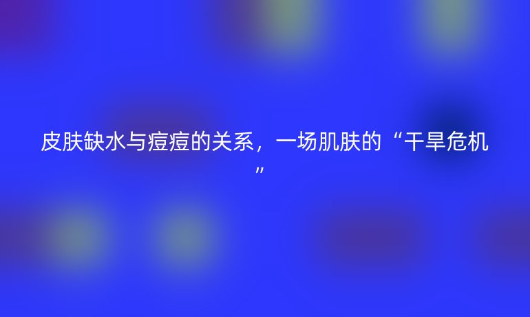 皮肤缺水与痘痘的关系，一场肌肤的“干旱危机”