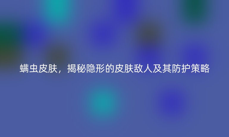 螨虫皮肤，揭秘隐形的皮肤敌人及其防护策略