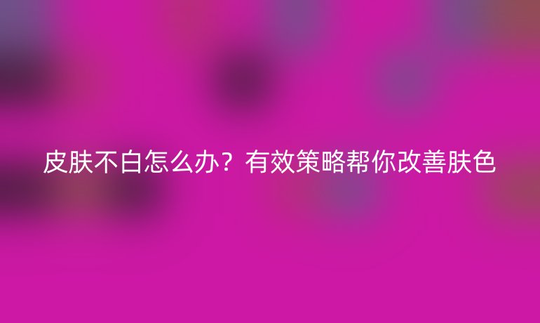 皮肤不白怎么办？有效策略帮你改善肤色