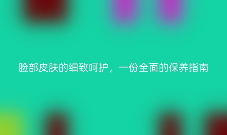 脸部皮肤的细致呵护，一份全面的保养指南