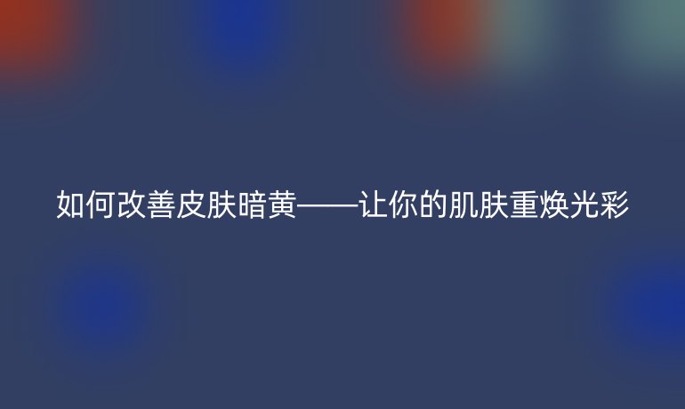 如何改善皮肤暗黄——让你的肌肤重焕光彩