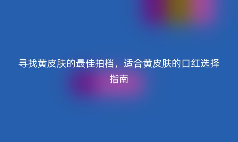 寻找黄皮肤的最佳拍档，适合黄皮肤的口红选择指南