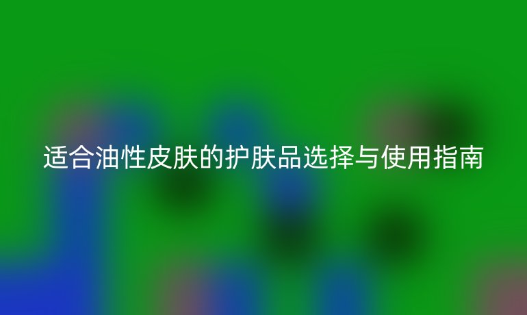 适合油性皮肤的护肤品选择与使用指南