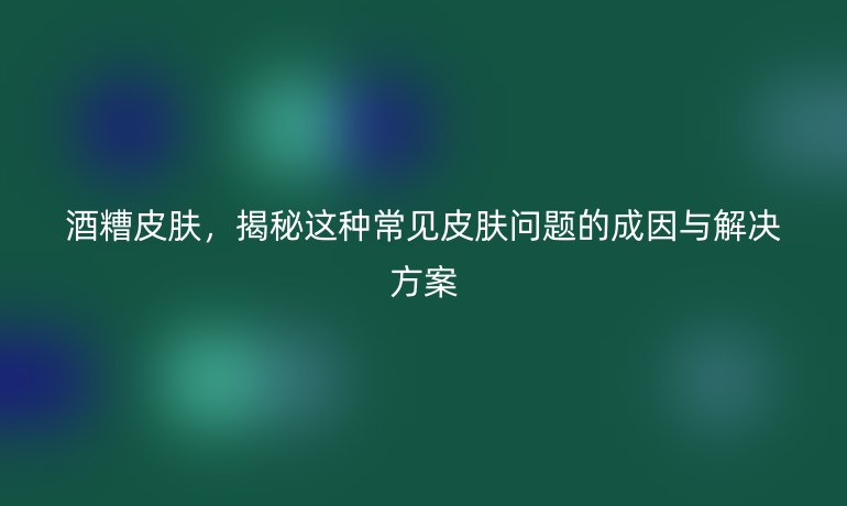 酒糟皮肤，揭秘这种常见皮肤问题的成因与解决方案