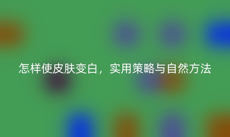 怎样使皮肤变白，实用策略与自然方法