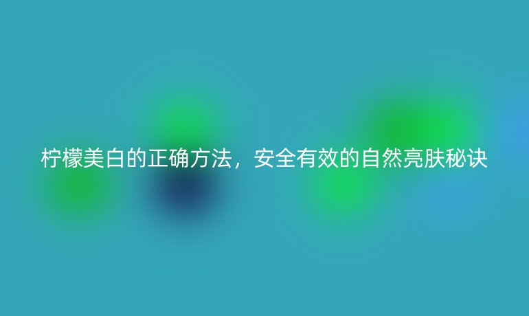 柠檬美白的正确方法，安全有效的自然亮肤秘诀