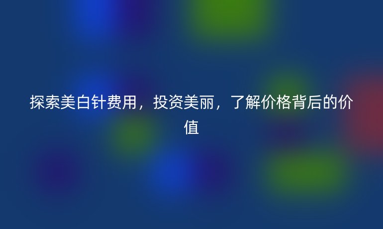 探索美白针费用，投资美丽，了解价格背后的价值