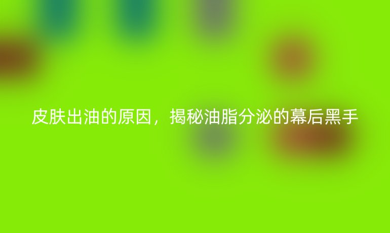 皮肤出油的原因，揭秘油脂分泌的幕后黑手