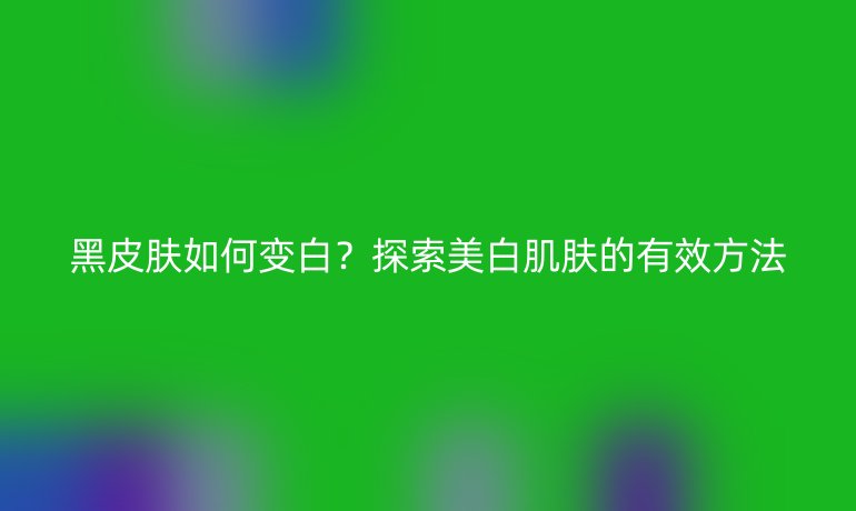 黑皮肤如何变白？探索美白肌肤的有效方法