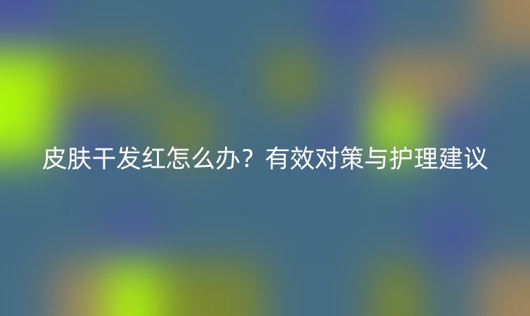 皮肤干发红怎么办？有效对策与护理建议