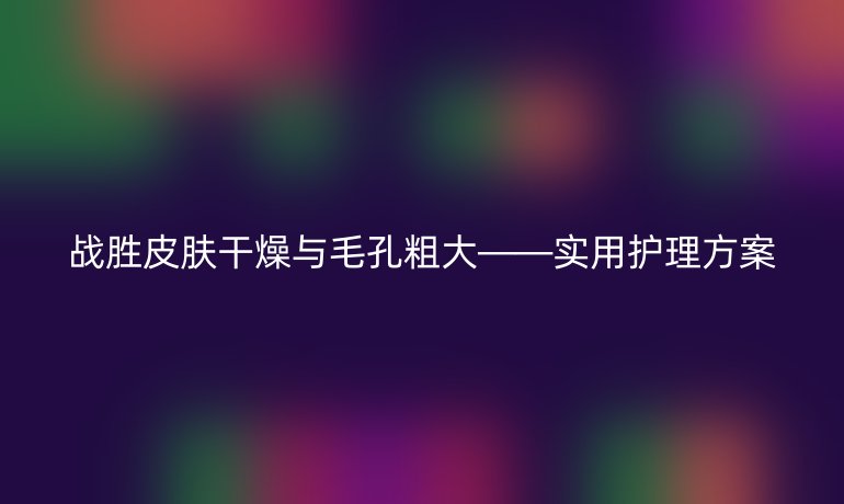 战胜皮肤干燥与毛孔粗大——实用护理方案