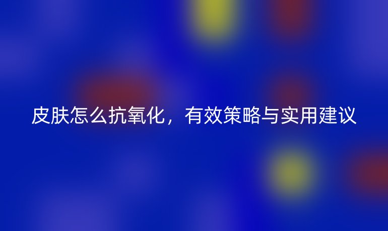 皮肤怎么抗氧化，有效策略与实用建议