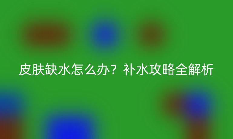 皮肤缺水怎么办？补水攻略全解析