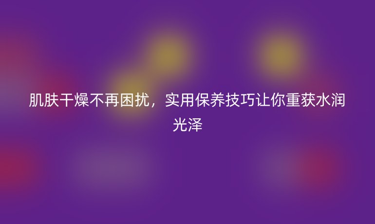 肌肤干燥不再困扰，实用保养技巧让你重获水润光泽