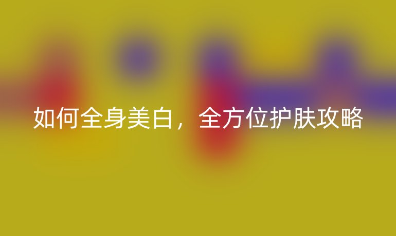 如何全身美白，全方位护肤攻略