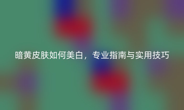 暗黄皮肤如何美白，专业指南与实用技巧