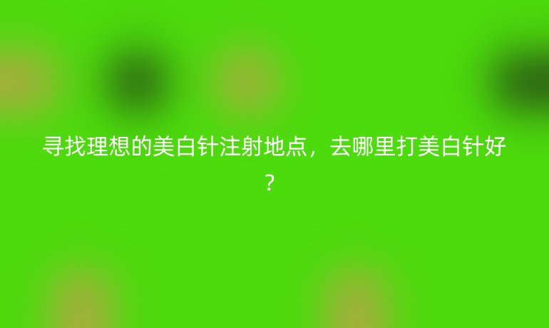 寻找理想的美白针注射地点，去哪里打美白针好？