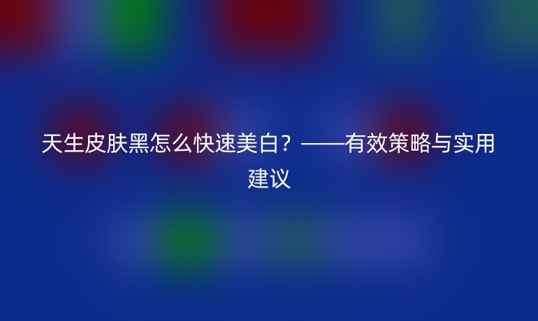 天生皮肤黑怎么快速美白？——有效策略与实用建议