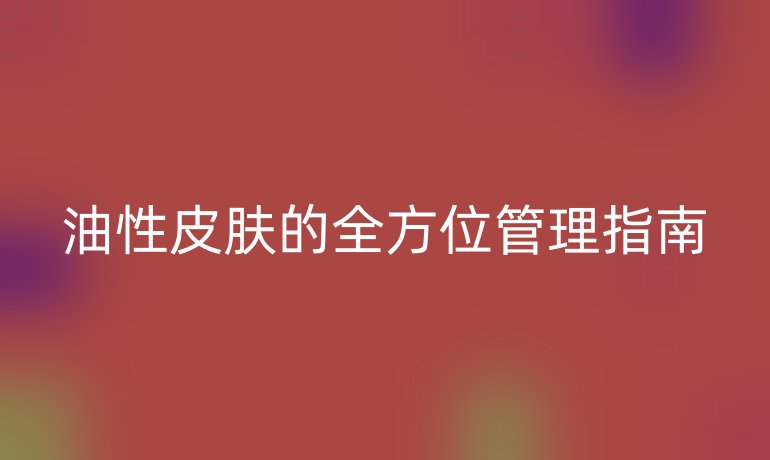 油性皮肤的全方位管理指南