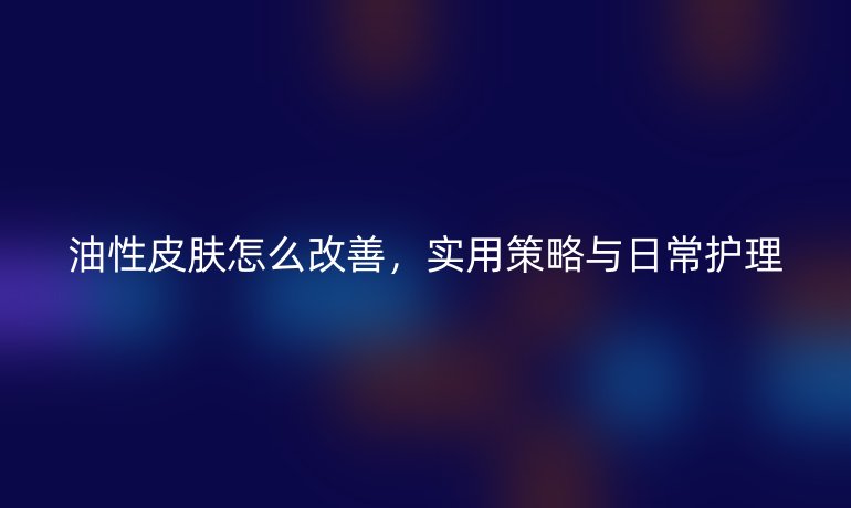 油性皮肤怎么改善，实用策略与日常护理