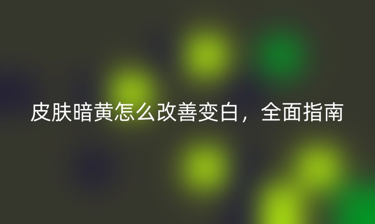 皮肤暗黄怎么改善变白，全面指南