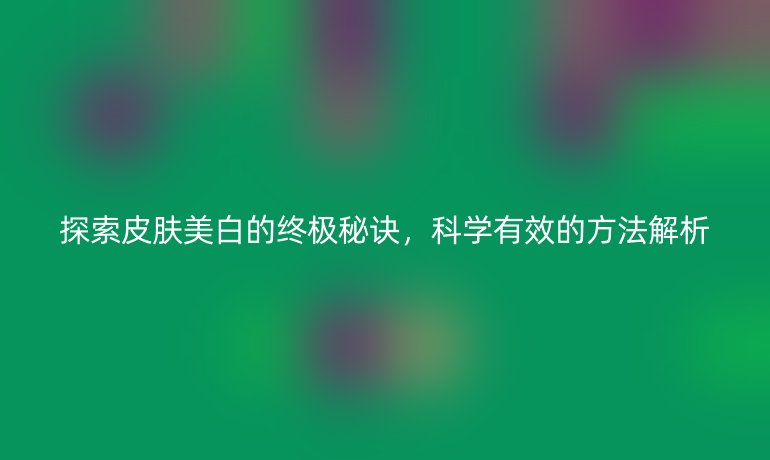 探索皮肤美白的终极秘诀，科学有效的方法解析