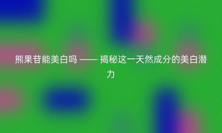 熊果苷能美白吗 —— 揭秘这一天然成分的美白潜力