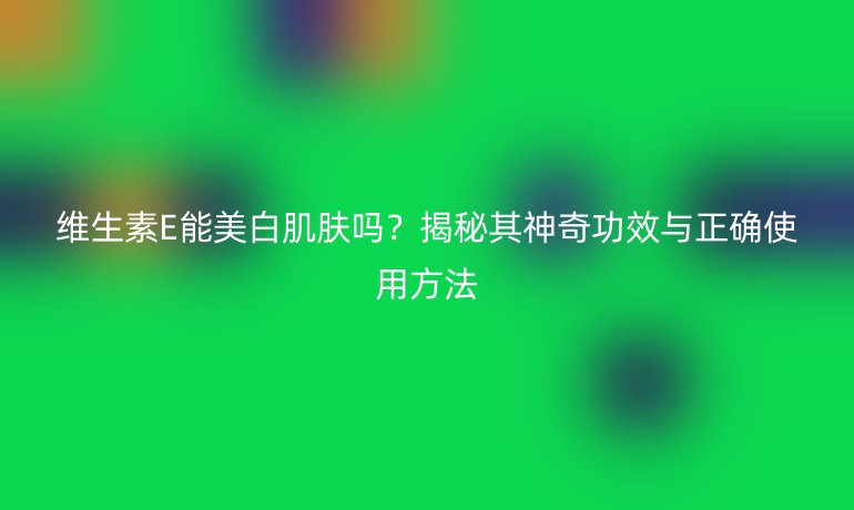 维生素E能美白肌肤吗？揭秘其神奇功效与正确使用方法