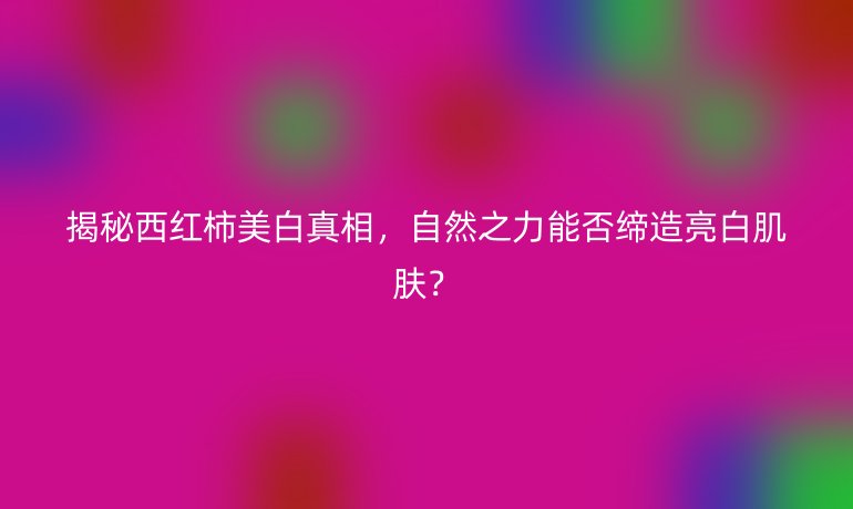 揭秘西红柿美白真相，自然之力能否缔造亮白肌肤？